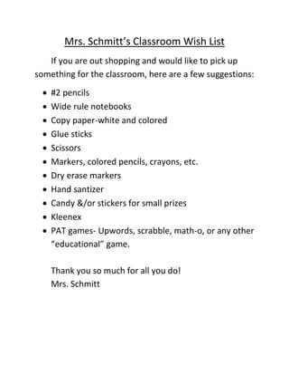 Mrs. Schmitt’s Classroom Wish List
If you are out shopping and would like to pick up
something for the classroom, here are a few suggestions:
 #2 pencils
 Wide rule notebooks
 Copy paper-white and colored
 Glue sticks
 Scissors
 Markers, colored pencils, crayons, etc.
 Dry erase markers
 Hand santizer
 Candy &/or stickers for small prizes
 Kleenex
 PAT games- Upwords, scrabble, math-o, or any other
“educational” game.
Thank you so much for all you do!
Mrs. Schmitt
 