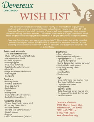 Wish List
       The Devereux Colorado is Colorado‛s premier facility for the treatment of psychiatric,
    emotional, and behavioral problems in children and adolescents ranging in age from 12 to 21.
    Devereux Colorado offers a full continuum of care as well as an independent living program,
  residential and day treatment services. Children and adolescents with significant mental health
  needs are provided intensive psychiatric treatment in a highly-structured, therapeutic setting.

    Devereux Colorado wants your new or gently-used stuff! Please take a look at the below list
     and contact Craig DeLeone at 303-438-2219 if you would like to make a donation. We are
    accepting used/new clothes in addition to the list below and your support will enrich the life
                                         of a child today!

Educational Materials                                        Electronics
- Arts and crafts materials                                  - Color televisions
- Music instruments and sheet music                          - Gaming systems and games
- Age-appropriate books                                      - Age appropriate CD‛s, DVD‛s
- Athletic equipment                                         - CD, DVD, MP3 players
- Cooking supplies                                           - Digital Camera (for training purposes)
- GED study materials                                        - Handheld electronic games
- Puzzle books, coloring books                               - Leap Frog learning items
- Model kits                                                 - Computers
- Large whiteboard/chalkboard                                - Sound systems
- Clay/Playdoh                                               - Headphones
- Backpacks
                                                             Toys
Furniture                                                    - View-maters and view-master reels
- Reading chairs                                             - Board and held-held games
- Couches and chairs                                         - Legos (various sizes)
- Bean bag chairs                                            - Playing cards
- Bookshelves                                                - Sporting goods
- Tables                                                     - Dolls, figurines, action figures, etc.
- Floor pillows                                              - Card games (Old Maid, Go Fish, etc.)
- Desks and bedroom furniture                                - Stuffed animals
- Lockable filing cabinets

Residential Items
- Towels (hand, body, beach, etc.)                            Devereux Colorado
- Extra long fitted sheets                                    8405 Church Ranch Blvd.
- Bed comforters                                              Westminster, CO 80021
- Hot and cold water dispenser                                (303) 466-7391 or
- Carpet squares                                              1-800 456-2536
- Luggage
- Socks and underwear (all sizes)
                                                              www.cleowallace.org
 