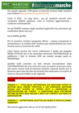 Documento aggiornato alle ore 12.47 del 20/06/2014
Per quanto riguarda i POI (point of interest) esistono degli standard
xml condivisi http://www.w3.org/2010/POI/
Certo, il W3C… va cmq. bene… ma gli standard neonati sono
veramente difficile applicare.. sono in continuo aggiornamento ..
cambiano continuamente.
Per gli EVENTI esistono degli standard applicabili che potremmo già
condividere (Hcal, ical, ecc)
Per le NEWS, gli RSS
Per le strutture ricettive (anagrafe) offerte – esclusa ovviamente la
prenotazione e la vendita (Che risultano già standardizzati) non sono
riuscita ancora a trovarne dei validi.
Come buona pratica che vorrei evidenziare è quella del progetto
MUSEI D’ITALIA che ci ha consentito attraverso CULTURAITALIA di
pubblicare i dati in formato LOD nei sistemi europei quali es.
EUROPEANA.
Sarebbe bello costruire un hub virtuale concentratore (tipo
CULTURAITALIA) che si fa carico di creare un motore di accesso unico
alle nostre risorse web di interesse turistico culturale (anche per la
fornitura open data dei dati sul turismo) ben indicizzato sui motori di
ricerca e che porti traffico ai siti regionali.
La soluzione tecnica, va studiata, ma comunque qui.. bisogna davvero
lavorare
Problema 3 - TUTELA DELLE SOFTWAREHOUSE CHE REALIZZANO SISTEMI DI
GESTIONE DELLE RISORSE TURISTICHE E CHE FORNISCONO ASSISTENZA
TECNICA ALLO SVILUPPO DI SISTEMI VOLTI A INCREMENTARE LA
DIGITALIZZAZIONE DEL TURISMO E CONDIVISIONE DELLE PIATTAFORME
SOFTWARE DA PARTE DELLE REGIONE E DEGLI ENTI PREPOSTI CON PREZZI DI
AGGIUDICAZIONE
Problema 4 - contrattazione collettiva con vendor di sistemi di channel
management
 
