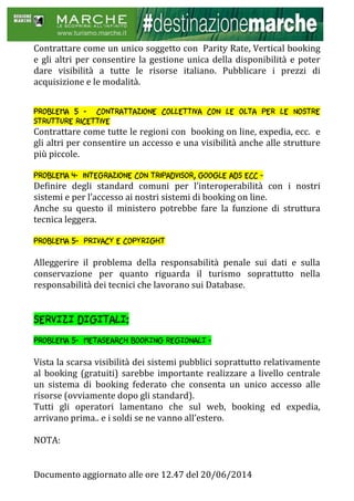 Documento aggiornato alle ore 12.47 del 20/06/2014
Contrattare come un unico soggetto con Parity Rate, Vertical booking
e gli altri per consentire la gestione unica della disponibilità e poter
dare visibilità a tutte le risorse italiano. Pubblicare i prezzi di
acquisizione e le modalità.
Problema 5 - contrattazione collettiva con le olta per le nostre
strutture ricettive
Contrattare come tutte le regioni con booking on line, expedia, ecc. e
gli altri per consentire un accesso e una visibilità anche alle strutture
più piccole.
Problema 4- integrazione con tripadvisor, google ads ecc -
Definire degli standard comuni per l’interoperabilità con i nostri
sistemi e per l’accesso ai nostri sistemi di booking on line.
Anche su questo il ministero potrebbe fare la funzione di struttura
tecnica leggera.
Problema 5- PRIVACY E COPYRIGHT
Alleggerire il problema della responsabilità penale sui dati e sulla
conservazione per quanto riguarda il turismo soprattutto nella
responsabilità dei tecnici che lavorano sui Database.
SERVIZI DIGITALI:
Problema 5- METASEARCH BOOKING REGIONALI -
Vista la scarsa visibilità dei sistemi pubblici soprattutto relativamente
al booking (gratuiti) sarebbe importante realizzare a livello centrale
un sistema di booking federato che consenta un unico accesso alle
risorse (ovviamente dopo gli standard).
Tutti gli operatori lamentano che sul web, booking ed expedia,
arrivano prima.. e i soldi se ne vanno all’estero.
NOTA:
 