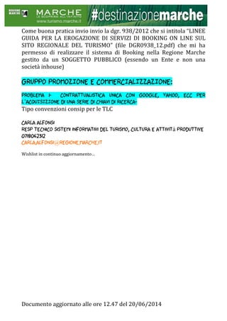 Documento aggiornato alle ore 12.47 del 20/06/2014
Come buona pratica invio invio la dgr. 938/2012 che si intitola “LINEE
GUIDA PER LA EROGAZIONE DI SERVIZI DI BOOKING ON LINE SUL
SITO REGIONALE DEL TURISMO” (file DGR0938_12.pdf) che mi ha
permesso di realizzare il sistema di Booking nella Regione Marche
gestito da un SOGGETTO PUBBLICO (essendo un Ente e non una
società inhouse)
GRUPPO PROMOZIONE E COMMERCIALIZZAZIONE:
Problema 1- contrattualistica unica con google, yahoo, ecc PER
L’ACQUISIZIONE di una serie di chiavi di ricerca-
Tipo convenzioni consip per le TLC
Carla Alfonsi
Resp tecnico sistemi informativi del turismo, cultura e attività produttive
0718062312
Carla.alfonsi@regione.marche.it
Wishlist in continuo aggiornamento…
 