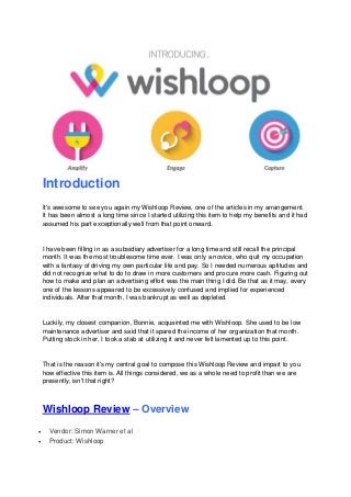 Introduction
It's awesome to see you again my Wishloop Review, one of the articles in my arrangement.
It has been almost a long time since I started utilizing this item to help my benefits and it had
assumed his part exceptionally well from that point onward.
I have been filling in as a subsidiary advertiser for a long time and still recall the principal
month. It was the most troublesome time ever. I was only a novice, who quit my occupation
with a fantasy of driving my own particular life and pay. So I needed numerous aptitudes and
did not recognize what to do to draw in more customers and procure more cash. Figuring out
how to make and plan an advertising effort was the main thing I did. Be that as it may, every
one of the lessons appeared to be excessively confused and implied for experienced
individuals. After that month, I was bankrupt as well as depleted.
Luckily, my closest companion, Bonnie, acquainted me with Wishloop. She used to be low
maintenance advertiser and said that it spared the income of her organization that month.
Putting stock in her, I took a stab at utilizing it and never felt lamented up to this point.
That is the reason it's my central goal to compose this Wishloop Review and impart to you
how effective this item is. All things considered, we as a whole need to profit than we are
presently, isn't that right?
Wishloop Review – Overview
 Vendor: Simon Warner et al
 Product: Wishloop
 