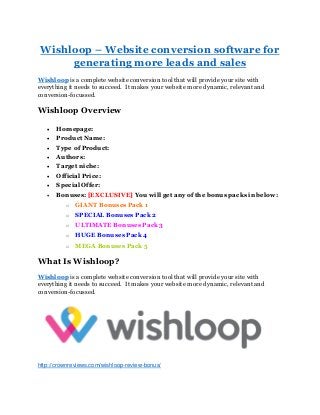 Wishloop – Website conversion software for
generating more leads and sales
Wishloop is a complete website conversion tool that will provide your site with
everything it needs to succeed. It makes your website more dynamic, relevant and
conversion-focussed.
Wishloop Overview
 Homepage:
 Product Name:
 Type of Product:
 Authors:
 Target niche:
 Official Price:
 Special Offer:
 Bonuses: [EXCLUSIVE] You will get any of the bonus packs in below:
o GIANT Bonuses Pack 1
o SPECIAL Bonuses Pack 2
o ULTIMATE Bonuses Pack 3
o HUGE Bonuses Pack 4
o MEGA Bonuses Pack 5
What Is Wishloop?
Wishloop is a complete website conversion tool that will provide your site with
everything it needs to succeed. It makes your website more dynamic, relevant and
conversion-focussed.
http://crownreviews.com/wishloop-review-bonus/
 