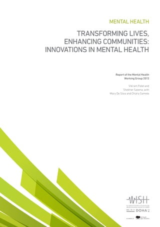 TRANSFORMING LIVES,
ENHANCING COMMUNITIES:
INNOVATIONS IN MENTAL HEALTH
Report of the Mental Health
Working Group 2013
Vikram Patel and
Shekhar Saxena, with
Mary De Silva and Chiara Samele
MENTAL HEALTH
 