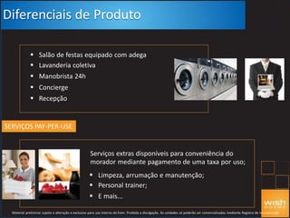  Salão de festas equipado com adega
 Lavanderia coletiva
 Manobrista 24h
 Concierge
 Recepção
Diferenciais de Produto
SERVIÇOS PAY-PER-USE
Serviços extras disponíveis para conveniência do
morador mediante pagamento de uma taxa por uso;
 Limpeza, arrumação e manutenção;
 Personal trainer;
 E mais...
Material preliminar sujeito a alteração e exclusivo para uso interno da Even. Proibida a divulgação. As unidades só poderão ser comercializadas mediante Registro de Incorporação
 