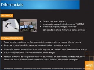 Diferenciais
SEGURANÇA
 Guarita com vidro blindado
 Infraestrutura para circuito interno de TV (CFTV)
 Infraestrutura para proteção perimetral:
com estudo da altura de muros e cercas elétricas
INSTALAÇÕES ELÉTRICAS
 Grupo gerador: mantendo em funcionamento itens essenciais, em caso de falta de energia
 Sensor de presença em halls e escadas : racionalizando o consumo de energia
 Iluminação externa automatizada: Para maior segurança e conforto, além da economia de energia
 Tubulação aparente nos subsolos: Facilitando a manutenção
 Medição eletrônica de energia com utilização da prumada em barramento blindado: reduzindo
a queda de tensão e melhorando o isolamento contra incêndio, entre outras vantagens.
Material preliminar sujeito a alteração e exclusivo para uso interno da Even. Proibida a divulgação. As unidades só poderão ser comercializadas mediante Registro de Incorporação
 