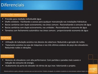 Diferenciais
INSTALAÇÕES HIDRÁULICAS





Previsão para medição individualde água
Shafts visitáveis : Facilitando o acesso para qualquer manutenção nas instalações hidráulicas
Bacias sanitárias com duplo acionamento, nas áreas comuns : Racionalizando o consumo de água
Bacias sanitárias com duplo acionamento, nas unidades : Racionalizando o consumo de água
Torneiras com fechamento automático nas áreas comuns : proporcionando economia de água
ACÚSTICA
 Utilização de tubulação acústica nos desvios da cobertura: Reduzindo a geração de ruídos
 Tratamento acústico na casa de máquinas e nos três últimos andares do poço dos elevadores:
Reduzindo ruídos e vibrações.
ELEVADORES
 Motores de elevadores com alta performance: Com partidas e paradas mais suaves e
redução do consumo de energia.
 Acabamento da porta do elevador do térreo de aço inox: Valorizando o projeto.
Material preliminar sujeito a alteração e exclusivo para uso interno da Even. Proibida a divulgação. As unidades só poderão ser comercializadas mediante Registro de Incorporação
 