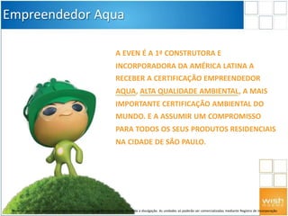 A EVEN É A 1ª CONSTRUTORA E
INCORPORADORA DA AMÉRICA LATINA A
RECEBER A CERTIFICAÇÃO EMPREENDEDOR
AQUA, ALTA QUALIDADE AMBIENTAL, A MAIS
IMPORTANTE CERTIFICAÇÃO AMBIENTAL DO
MUNDO. E A ASSUMIR UM COMPROMISSO
PARA TODOS OS SEUS PRODUTOS RESIDENCIAIS
NA CIDADE DE SÃO PAULO.
Empreendedor Aqua
Material preliminar sujeito a alteração e exclusivo para uso interno da Even. Proibida a divulgação. As unidades só poderão ser comercializadas mediante Registro de Incorporação
 