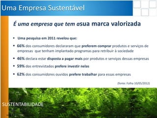 SUSTENTABILIDADE
É uma empresa que tem asua marca valorizada
 Uma pesquisa em 2011 revelou que:
 66% dos consumidores declararam que preferem comprar produtos e serviços de
empresas que tenham implantado programas para retribuir à sociedade
 46% declara estar disposta a pagar mais por produtos e serviços dessas empresas
 59% dos entrevistados prefere investir nelas
 62% dos consumidores ouvidos prefere trabalhar para essas empresas
(fonte: Folha 10/05/2012)
Uma Empresa Sustentável
Material preliminar sujeito a alteração e exclusivo para uso interno da Even. Proibida a divulgação. As unidades só poderão ser comercializadas mediante Registro de Incorporação
 