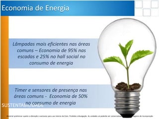 SUSTENTABILIDADE
Economia de Energia
Timer e sensores de presença nas
áreas comuns - Economia de 50%
no consumo de energia
Lâmpadas mais eficientes nas áreas
comuns – Economia de 95% nas
escadas e 25% no hall social no
consumo de energia
Material preliminar sujeito a alteração e exclusivo para uso interno da Even. Proibida a divulgação. As unidades só poderão ser comercializadas mediante Registro de Incorporação
 