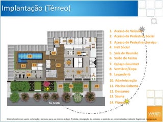 Av. Aratãs
010302
Implantação (Térreo)
1. Acesso de Veículos
2. Acesso de Pedestres Social
3. Acesso de Pedestres Serviço
4. Hall Social
5. Sala de Reunião
6. Salão de Festas
7. Espaço Gourmet
8. Vestiário/Copa
9. Lavanderia
10. Administração
11. Piscina Coberta
12. Descanso
13. Sauna
14. Fitness
04
01
07
06
05
09
10
08
12
11
13
14
Material preliminar sujeito a alteração e exclusivo para uso interno da Even. Proibida a divulgação. As unidades só poderão ser comercializadas mediante Registro de Incorporação
 