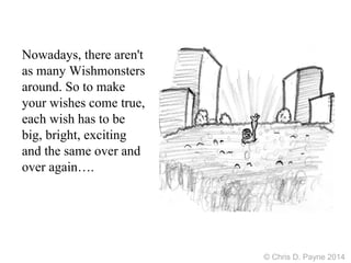 Nowadays, there aren't
as many Wishmonsters
around. So to make
your wishes come true,
each wish has to be
big, bright, exciting
and the same over and
over again….
© Chris D. Payne 2014
 