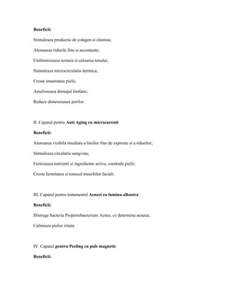 Beneficii:
Stimuleaza productia de colagen si elastina;
Atenueaza ridurile fine si accentuate;
Uniformizeaza textura si culoarea tenului;
Stimuleaza microcirculatia dermica;
Creste imunitatea pielii;
Amelioreaza drenajul limfatic;
Reduce dimensiunea porilor.
II. Capatul pentru Anti Aging cu microcurenti
Beneficii:
Atenuarea vizibila imediata a liniilor fine de expresie si a ridurilor;
Stimuleaza circulatia sangvina;
Furnizeaza nutrienti si ingrediente active, esentiale pielii;
Creste fermitatea si tonusul muschilor faciali.
III. Capatul pentru tratamentul Acneei cu lumina albastra
Beneficii:
Distruge bacteria Propionibacterium Acnes, ce determina acneea;
Calmeaza pielea iritata.
IV. Capatul pentru Peeling cu puls magnetic
Beneficii:
 