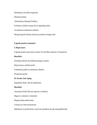 Stimuleaza circulatia sangvina;
Hraneste pielea;
Amelioreaza drenajul limfatic;
Exfoliaza celulele moarte de la suprafata pielii;
Accelereaza reinnoirea celulara;
Masajul gentil elimina stresul acumulat in timpul zilei.
Capsule pentru tratament
I. Rejuvenare
Capsula pentru rejuvenare contine Unt de Shea natural si Vitamina E.
Beneficii:
Fortifiaza bariera de hidratare proprie a pielii;
Rejuveneaza celulele pielii;
Catifeleaza pielea si atenueaza ridurile;
Protejeaza pielea.
II. Serum Anti Aging
Ingredient cheie: ulei de Jojoba pur.
Beneficii:
Atenueaza liniile fine de expresie si ridurile;
Bogat in vitamine si minerale;
Repara pielea deteriorata;
Creeaza un strat de protectie;
Hidrateaza in profunzime si previne pierderea de apa transepidermala .
 