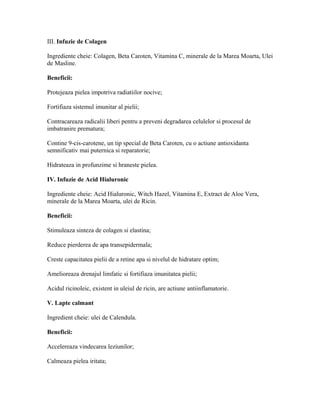 III. Infuzie de Colagen
Ingrediente cheie: Colagen, Beta Caroten, Vitamina C, minerale de la Marea Moarta, Ulei
de Masline.
Beneficii:
Protejeaza pielea impotriva radiatiilor nocive;
Fortifiaza sistemul imunitar al pielii;
Contracareaza radicalii liberi pentru a preveni degradarea celulelor si procesul de
imbatranire prematura;
Contine 9-cis-carotene, un tip special de Beta Caroten, cu o actiune antioxidanta
semnificativ mai puternica si reparatorie;
Hidrateaza in profunzime si hraneste pielea.
IV. Infuzie de Acid Hialuronic
Ingrediente cheie: Acid Hialuronic, Witch Hazel, Vitamina E, Extract de Aloe Vera,
minerale de la Marea Moarta, ulei de Ricin.
Beneficii:
Stimuleaza sinteza de colagen si elastina;
Reduce pierderea de apa transepidermala;
Creste capacitatea pielii de a retine apa si nivelul de hidratare optim;
Amelioreaza drenajul limfatic si fortifiaza imunitatea pielii;
Acidul ricinoleic, existent in uleiul de ricin, are actiune antiinflamatorie.
V. Lapte calmant
Ingredient cheie: ulei de Calendula.
Beneficii:
Accelereaza vindecarea leziunilor;
Calmeaza pielea iritata;
 