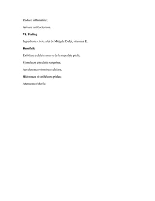 Reduce inflamatiile;
Actiune antibacteriana.
VI. Peeling
Ingrediente cheie: ulei de Midgale Dulci, vitamina E.
Beneficii:
Exfoliaza celulele moarte de la suprafata pielii;
Stimuleaza circulatia sangvina;
Accelereaza reinnoirea celulara;
Hidrateaza si catifeleaza pielea;
Atenueaza ridurile.
 
