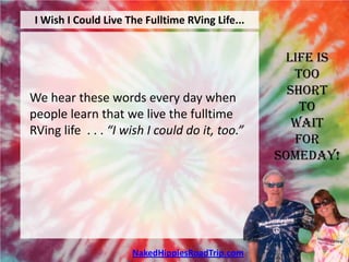 I Wish I Could Live The Fulltime RVing Life...


                                                   Life is
                                                     Too
                                                    Short
We hear these words every day when
                                                      To
people learn that we live the fulltime
                                                     Wait
RVing life . . . “I wish I could do it, too.”
                                                     For
                                                  Someday!




                      NakedHippiesRoadTrip.com
 
