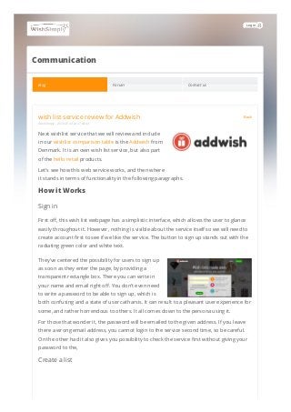 Login
Communication
Blog Forum Contact us
wish list service review for Addwish Back
WishSimply - 2019.07.19 at 17:44:43
Next wishlist service that we will review and include
in our wishlist comparison table is the Addwish from
Denmark. It is an own wish list service, but also part
of the hello retail products.
Let's see how this web service works, and then where
it stands in terms of functionality in the following paragraphs.
How it Works
Sign in
First off, this wish list webpage has a simplistic interface, which allows the user to glance
easily throughout it. However, nothing is visible about the service itself so we will need to
create account first to see if we like the service. The button to sign up stands out with the
radiating green color and white text.
They’ve centered the possibility for users to sign up
as soon as they enter the page, by providing a
transparent rectangle box. There you can write in
your name and email right off. You don’t even need
to write a password to be able to sign up, which is
both confusing and a state of user catharsis. It can result to a pleasant user experience for
some, and rather horrendous to others. It all comes down to the persona using it.
For those that wonder it, the password will be emailed to the given address. If you leave
there a wrong email address, you cannot login to the service second time, so be careful.
On the other had it also gives you possibility to check the service first without giving your
password to the,
Create a list
 