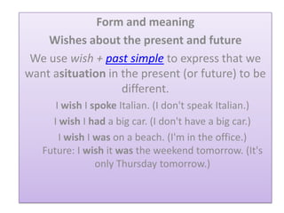 Form and meaning
Wishes about the present and future
We use wish + past simple to express that we
want asituation in the present (or future) to be
different.
I wish I spoke Italian. (I don't speak Italian.)
I wish I had a big car. (I don't have a big car.)
I wish I was on a beach. (I'm in the office.)
Future: I wish it was the weekend tomorrow. (It's
only Thursday tomorrow.)
 