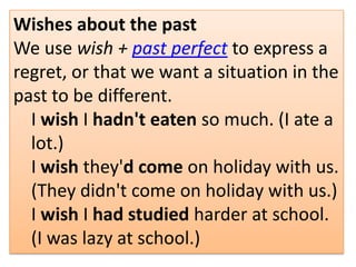 Wishes about the past
We use wish + past perfect to express a
regret, or that we want a situation in the
past to be different.
I wish I hadn't eaten so much. (I ate a
lot.)
I wish they'd come on holiday with us.
(They didn't come on holiday with us.)
I wish I had studied harder at school.
(I was lazy at school.)
 