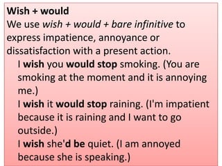 Wish + would
We use wish + would + bare infinitive to
express impatience, annoyance or
dissatisfaction with a present action.
I wish you would stop smoking. (You are
smoking at the moment and it is annoying
me.)
I wish it would stop raining. (I'm impatient
because it is raining and I want to go
outside.)
I wish she'd be quiet. (I am annoyed
because she is speaking.)
 