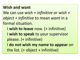 Wish and want
We can use wish + infinitive or wish +
object + infinitive to mean want in a
formal situation.
I wish to leave now. (+ infinitive)
I wish to speak to your supervisor
please. (+ infinitive)
I do not wish my name to appear on
the list. (+ object + infinitive)
 