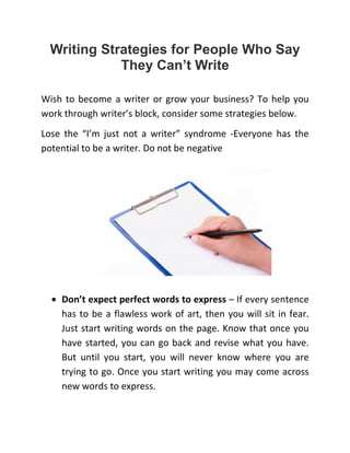 Writing Strategies for People Who Say
They Can’t Write
Wish to become a writer or grow your business? To help you
work through writer’s block, consider some strategies below.
Lose the “I’m just not a writer” syndrome -Everyone has the
potential to be a writer. Do not be negative
• Don’t expect perfect words to express – If every sentence
has to be a flawless work of art, then you will sit in fear.
Just start writing words on the page. Know that once you
have started, you can go back and revise what you have.
But until you start, you will never know where you are
trying to go. Once you start writing you may come across
new words to express.
 