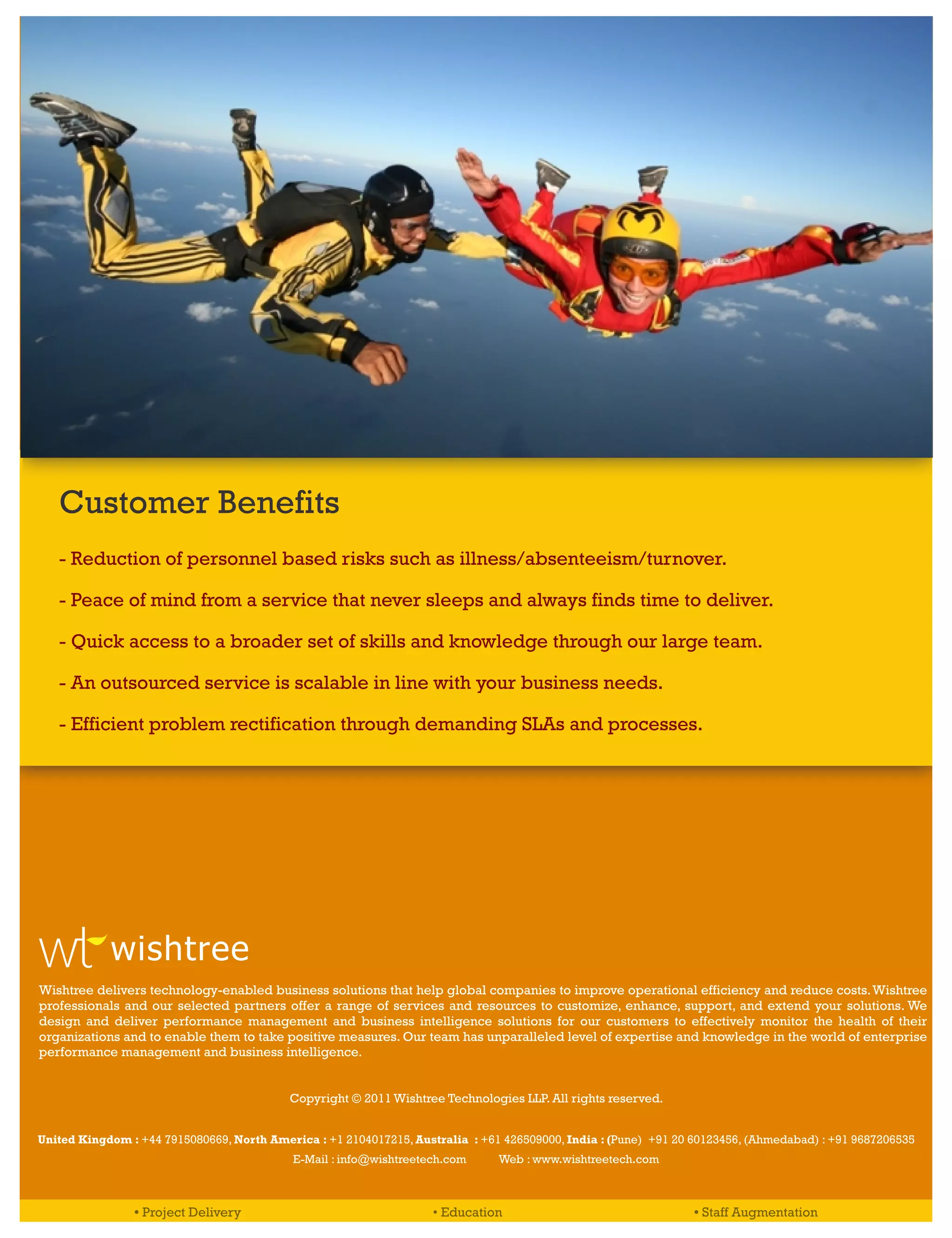 Customer Benefits
   - Reduction of personnel based risks such as illness/absenteeism/turnover.

   - Peace of mind from a service that never sleeps and always finds time to deliver.

   - Quick access to a broader set of skills and knowledge through our large team.

   - An outsourced service is scalable in line with your business needs.

   - Efficient problem rectification through demanding SLAs and processes.




            wishtree
Wishtree delivers technology-enabled business solutions that help global companies to improve operational efficiency and reduce costs. Wishtree
professionals and our selected partners offer a range of services and resources to customize, enhance, support, and extend your solutions. We
design and deliver performance management and business intelligence solutions for our customers to effectively monitor the health of their
organizations and to enable them to take positive measures. Our team has unparalleled level of expertise and knowledge in the world of enterprise
performance management and business intelligence.


                                           Copyright © 2011 Wishtree Technologies LLP. All rights reserved.


United Kingdom : +44 7915080669, North America : +1 2104017215, Australia : +61 426509000, India : (Pune) +91 20 60123456, (Ahmedabad) : +91 9687206535
                                           E-Mail : info@wishtreetech.com      Web : www.wishtreetech.com



                • Project Delivery                                  • Education                                 • Staff Augmentation
 