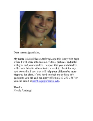 Dear parents/guardians,

My name is Miss Nicole Ambrogi, and this is my web page
where I will share information, videos, pictures, and notes
with you and your children. I expect that you and children
will check this site at least twice a week to check for any
new notes that I post that will help your children be more
prepared for class. If you need to reach me or have any
questions you can call me at my office at 317-270-3567 or
you can email at nambrogi@umail.iu.edu.

Thanks,
Nicole Ambrogi
 