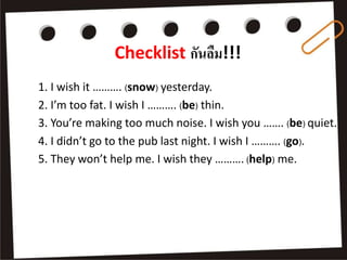 Checklist กันลืม!!!
1. I wish it ………. (snow) yesterday.
2. I’m too fat. I wish I ………. (be) thin.
3. You’re making too much noise. I wish you ……. (be) quiet.
4. I didn’t go to the pub last night. I wish I ………. (go).
5. They won’t help me. I wish they ………. (help) me.
 