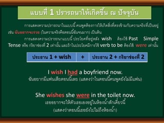 แบบที่ 1 ปรารถนาให้เกิดขึ้น ณ ปัจจุบัน
การแสดงความปรารถนาในแบบนี้คนพูดต้องการให้เกิดสิ่งที่ตรงข้ามกับความจริงที่เป็นอยู่
เช่น ฉันอยากจะรวย (ในความจริงคือตอนนี้ฉันจนมาก) เป็นต้น
การแสดงความปรารถนาแบบนี้ประโยคที่อยู่หลัง wish ต้องใช้ Past Simple
Tense หรือ กริยาช่องที่ 2 เท่านั้น และถ้าในประโยคมีการใช้ verb to be ต้องใช้ were เท่านั้น
ประธาน 1 + wish + ประธาน 2 + กริยาช่องที่ 2
I wish I had a boyfriend now.
ฉันอยากมีแฟนเสียตอนนี้เลย (แสดงว่าในตอนนี้คนพูดยังไม่มีแฟน)
She wishes she were in the toilet now.
เธออยากจะให้ตัวเธอเองอยู่ในห้องน้าสักเดี๋ยวนี้
(แสดงว่าตอนนี้เธอยังไปไม่ถึงห้องน้า)
 