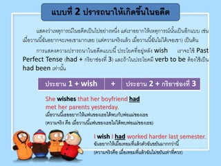 แสดงว่าเหตุการณ์ในอดีตเป็นไปอย่างหนึ่ง แต่เราอยากให้เหตุการณ์นั้นเป็นอีกแบบ เช่น
เมื่อวานนี้ฉันอยากจะเจอเขามากเลย (แต่ความจริงแล้ว เมื่อวานนี้ฉันไม่ได้เจอเขา) เป็นต้น
การแสดงความปรารถนาในอดีตแบบนี้ประโยคที่อยู่หลัง wish เราจะใช้ Past
Perfect Tense (had + กริยาช่องที่ 3) และถ้าในประโยคมี verb to be ต้องใช้เป็น
had been เท่านั้น
แบบที่ 2 ปรารถนาให้เกิดขึ้นในอดีต
She wishes that her boyfriend had
met her parents yesterday.
เมื่อวานนี้เธออยากให้แฟนของเธอได้พบกับพ่อแม่ของเธอ
(ความจริง คือ เมื่อวานนี้แฟนของเธอไม่ได้พบพ่อแม่ของเธอ)
ประธาน 1 + wish + ประธาน 2 + กริยาช่องที่ 3
I wish I had worked harder last semester.
ฉันอยากให้เมื่อเทอมที่แล้วตัวฉันขยันมากกว่านี้
(ความจริงคือ เมื่อเทอมที่แล้วฉันไม่ขยันเท่าที่ควร)
 