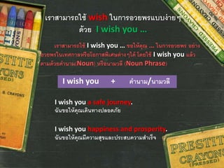 เราสามารถใช้ wish ในการอวยพรแบบง่ายๆ
ด้วย I wish you …
เราสามารถใช้ I wish you … ขอให้คุณ … ในการอวยพร อย่าง
อวยพรในเทศกาลหรือโอกาสพิเศษต่างๆได้ โดยใช้ I wish you แล้ว
ตามด้วยคานาม(Noun) หรือนามวลี (Noun Phrase)
I wish you + คานาม/นามวลี
I wish you a safe journey.
ฉันขอให้คุณเดินทางปลอดภัย
I wish you happiness and prosperity.
ฉันขอให้คุณมีความสุขและประสบความสาเร็จ
 