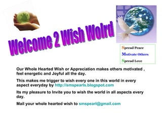 Welcome 2 Wish Wolrd  Our Whole Hearted Wish or Appreciation makes others motivated , feel energetic and Joyful all the day. This makes me trigger to wish every one in this world in every aspect everyday by  http://smspearls.blogspot.com Its my pleasure to Invite you to wish the world in all aspects every day. Mail your whole hearted wish to  [email_address] S pread Peace M otivate Others S pread Love 