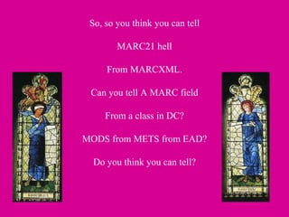 So, so you think you can tell MARC21 hell From MARCXML. Can you tell A MARC field From a class in DC? MODS from METS from EAD? Do you think you can tell? 