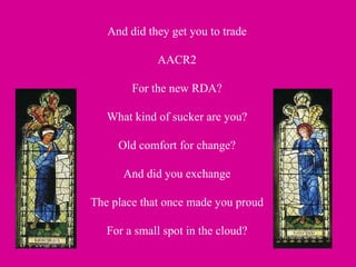 And did they get you to trade AACR2 For the new RDA? What kind of sucker are you? Old comfort for change? And did you exchange The place that once made you proud For a small spot in the cloud? 