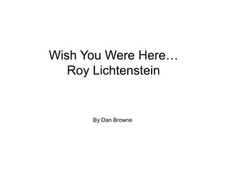 Wish You Were Here…
   Roy Lichtenstein


      By Dan Browne
 