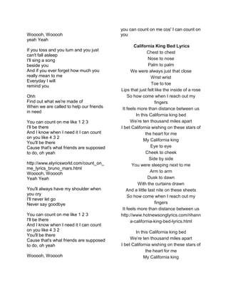 Wooooh, Wooooh
yeah Yeah
If you toss and you turn and you just
can't fall asleep
I'll sing a song
beside you
And if you ever forget how much you
really mean to me
Everyday I will
remind you
Ohh
Find out what we're made of
When we are called to help our friends
in need
You can count on me like 1 2 3
I'll be there
And I know when I need it I can count
on you like 4 3 2
You'll be there
Cause that's what friends are supposed
to do, oh yeah
http://www.elyricsworld.com/count_on_
me_lyrics_bruno_mars.html
Wooooh, Wooooh
Yeah Yeah
You'll always have my shoulder when
you cry
I'll never let go
Never say goodbye
You can count on me like 1 2 3
I'll be there
And I know when I need it I can count
on you like 4 3 2
You'll be there
Cause that's what friends are supposed
to do, oh yeah
Wooooh, Wooooh
you can count on me cos' I can count on
you
California King Bed Lyrics
Chest to chest
Nose to nose
Palm to palm
We were always just that close
Wrist wrist
Toe to toe
Lips that just felt like the inside of a rose
So how come when I reach out my
fingers
It feels more than distance between us
In this California king bed
We’re ten thousand miles apart
I bet California wishing on these stars of
the heart for me
My California king
Eye to eye
Cheek to cheek
Side by side
You were sleeping next to me
Arm to arm
Dusk to dawn
With the curtains drawn
And a little last nite on these sheets
So how come when I reach out my
fingers
It feels more than distance between us
http://www.hotnewsonglyrics.com/rihann
a-california-king-bed-lyrics.html
In this California king bed
We’re ten thousand miles apart
I bet California wishing on these stars of
the heart for me
My California king
 