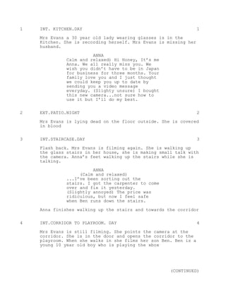 1   INT. KITCHEN.DAY                                              1
    Mrs Evans a 30 year old lady wearing glasses is in the
    Kitchen. She is recording herself. Mrs Evans is missing her
    husband.

                        ANNA
              Calm and relaxed) Hi Honey, It’s me
              Anna. We all really miss you. We
              wish you didn’t have to be in Japan
              for business for three months. Your
              family love you and I just thought
              we could keep you up to date by
              sending you a video message
              everyday. (Slighty unsure) I bought
              this new camera...not sure how to
              use it but I’ll do my best.


2   EXT.PATIO.NIGHT                                               2
    Mrs Evans is lying dead on the floor outside. She is covered
    in blood


3   INT.STAIRCASE.DAY                                             3
    Flash back. Mrs Evans is filming again. She is walking up
    the glass stairs in her house, she is making small talk with
    the camera. Anna’s feet walking up the stairs while she is
    talking.
                        ANNA
                   (Calm and relaxed)
              ...I’ve been sorting out the
              stairs. I got the carpenter to come
              over and fix it yesterday.
              (Slightly annoyed) The price was
              ridiculous, but now I feel safe
              when Ben runs down the stairs.

    Anna finishes walking up the stairs and towards the corridor

4   INT.CORRIDOR TO PLAYROOM. DAY                                 4

    Mrs Evans is still filming. She points the camera at the
    corridor. She is in the door and opens the corridor to the
    playroom. When she walks in she films her son Ben. Ben is a
    young 10 year old boy who is playing the xbox




                                                     (CONTINUED)
 