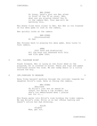 CONTINUED:                                               2.


                           MRS EVANS
                 Hi honey, here’s your son Ben glued
                 in front of the TV as usual. Ben,
                 what are you playing there? Say hi
                 to the camera Ben. Your dad will be
                 watching this.
    Mrs Evans films more closer to Ben. But Ben is too fixated
    on his xbox game to look at the camera.
    Ben quickly looks at the camera

                           BEN EVANS
                      (Uninterested)
                 Hi Dad
    Ben focuses back to playing his xbox game. Anna turns to
    face camera.
                           ANNA
                      (Off hand and dismissive)
                 All the boys are obsessed with this
                 new fifa game John.


5   INT. PLAYROOM NIGHT                                           5
    Flash forward. Ben is lying on the floor dead in the
    playroom, he is covered in blood. There are toys and games
    scattered around the room. We see teddy bears in a circle
    around the boy.

6   INT.CORRIDOR TO BEDROOM                                       6

    Anna films herself walking through the corridor towards her
    daughter Ellie’s room. Anna is facing the camera.
                           MRS EVANS
                      (Excited)
                 Oh Ellie’s just won an award at
                 school for being a top student, but
                 she’s too embarrassed when I praise
                 her for it...
    Mrs Evans walks into Ellie’s room holding the video camera.
    We see Ellie’s room. Ellie is on her iPhone texting and
    doesn’t notice her mum entering.
                           ELLIE
                      (Sighs)
                 Mum, get out.


                                                       (CONTINUED)
 