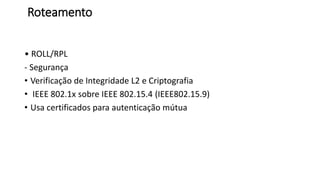 Roteamento
• ROLL/RPL
- Segurança
• Verificação de Integridade L2 e Criptografia
• IEEE 802.1x sobre IEEE 802.15.4 (IEEE802.15.9)
• Usa certificados para autenticação mútua
 
