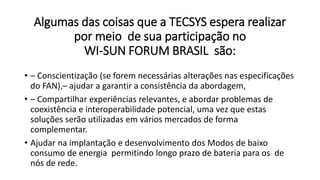 Algumas das coisas que a TECSYS espera realizar
por meio de sua participação no
WI-SUN FORUM BRASIL são:
• – Conscientização (se forem necessárias alterações nas especificações
do FAN),– ajudar a garantir a consistência da abordagem,
• – Compartilhar experiências relevantes, e abordar problemas de
coexistência e interoperabilidade potencial, uma vez que estas
soluções serão utilizadas em vários mercados de forma
complementar.
• Ajudar na implantação e desenvolvimento dos Modos de baixo
consumo de energia permitindo longo prazo de bateria para os de
nós de rede.
 