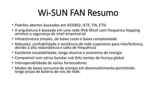 Wi-SUN FAN Resumo
• Padrões abertos baseados em IEEE802, IETF, TIA, ETSI
• A arquitetura é baseada em uma rede IPv6 Mesh com frequency hopping
wireless e segurança de nível empresarial
• Infraestrutura simples, de baixo custo e baixa complexidade
• Robustez, confiabilidade e resiliência de rede superiores para interferência,
devido à alta redundância e salto de frequência
• Excelente escalabilidade, longo alcance e economia de energia
• Compatível com várias bandas sub GHz isentas de licença global
• Interoperabilidade de vários fornecedores
• Modos de baixo consumo de energia em desenvolvimento permitindo
longo prazo de bateria de nós de rede.
 