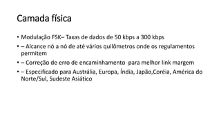Camada física
• Modulação FSK– Taxas de dados de 50 kbps a 300 kbps
• – Alcance nó a nó de até vários quilômetros onde os regulamentos
permitem
• – Correção de erro de encaminhamento para melhor link margem
• – Especificado para Austrália, Europa, Índia, Japão,Coréia, América do
Norte/Sul, Sudeste Asiático
 