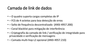 Camada de link de dados
• – O quadro suporta cargas completas de IP
• – FCS de 4 octetos para boa detecção de erros
• – Salto de frequência descentralizado (ANSI 4957.200)
• – Canal blacklist para mitigação de interferência
• – Criptografia da camada de link / verificação de integridade para
privacidade e verificação de mensagens
• – Camada multi-hop L2 opcional (ANSI 4957.210)
 