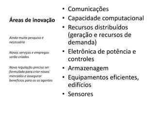 Áreas de inovação 
• Comunicações 
• Capacidade computacional 
• Recursos distribuídos 
(geração e recursos de 
demanda) 
• Eletrônica de potência e 
controles 
• Armazenagem 
• Equipamentos eficientes, 
edifícios 
• Sensores 
Ainda muita pesquisa é 
necessária 
Novos serviços e empregos 
serão criados 
Nova regulação precisa ser 
formulada para criar novos 
mercados e assegurar 
benefícios para os os agentes 
 