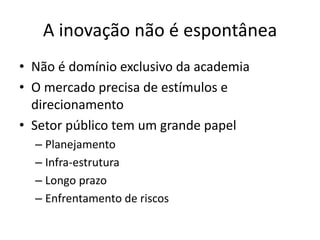 A inovação não é espontânea 
• Não é domínio exclusivo da academia 
• O mercado precisa de estímulos e 
direcionamento 
• Setor público tem um grande papel 
– Planejamento 
– Infra-estrutura 
– Longo prazo 
– Enfrentamento de riscos 
 