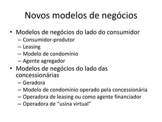 Novos modelos de negócios 
• Modelos de negócios do lado do consumidor 
– Consumidor-produtor 
– Leasing 
– Modelo de condomínio 
– Agente agregador 
• Modelos de negócios do lado das 
concessionárias 
– Geradora 
– Modelo de condomínio operado pela concessionária 
– Operadora de leasing ou como agente financiador 
– Operadora de “usina virtual” 
 
