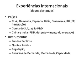 Experiências internacionais 
(alguns destaques) 
• Países 
– EUA, Alemanha, Espanha, Itália, Dinamarca, RU (FR, 
integração) 
– Coréia do Sul, Japão P&D 
– China e India (P&D, desenvolvimento do mercado) 
• Instrumentos 
– Fundos Públicos 
– Quotas, Leilões 
– Regulação, 
– Recursos de Demanda, Mercado de Capacidade 
 