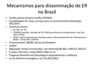 Mecanismos para disseminação de ER 
no Brasil 
• Tarifas-prêmio (Feed-in tariffs) PROINFA 
• Possibilidades de novos serviços para as concessionárias Resolução 
581/2013 
• Incentivos fiscais: 
– SP, MG. RJ, PE, 
– CONFAZ (isenção, redução de IPI, ICMS para diversos componentes, mas não 
para tarifas). 
– REIDI: regime Especial de Incentivos para o Desenvolvimento de Infraestrutura 
REIDI – isenta PIS e COFINS 
• Financiamento: BNDES, Banco do Nordeste 
• Leilões 
• Regulação: Fontes incentivadas, net metering RN 481 e 482/12, 493/13 
• Fundos: FIES (CE), Fundo ANEEL P&D no 13 
• Programa Brasileiro de Etiquetagem (equipamentos e edifícios) 
• Lei de Eficiência Energética (Lei 10.295/2001) 
 